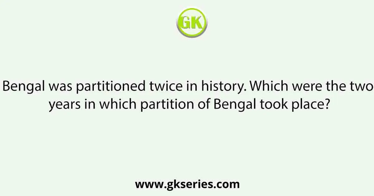 Bengal was partitioned twice in history. Which were the two years in which partition of Bengal took place?