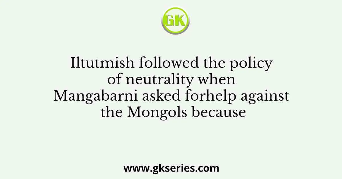 Iltutmish followed the policy of neutrality when Mangabarni asked forhelp against the Mongols because