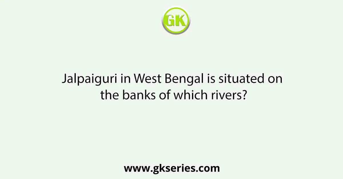 Jalpaiguri in West Bengal is situated on the banks of which rivers?