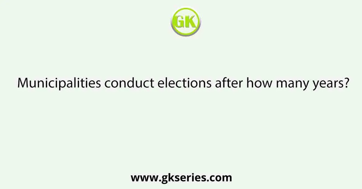 Municipalities conduct elections after how many years?