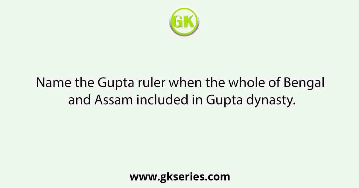 Name the Gupta ruler when the whole of Bengal and Assam included in Gupta dynasty.