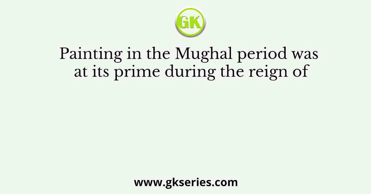 Painting in the Mughal period was at its prime during the reign of
