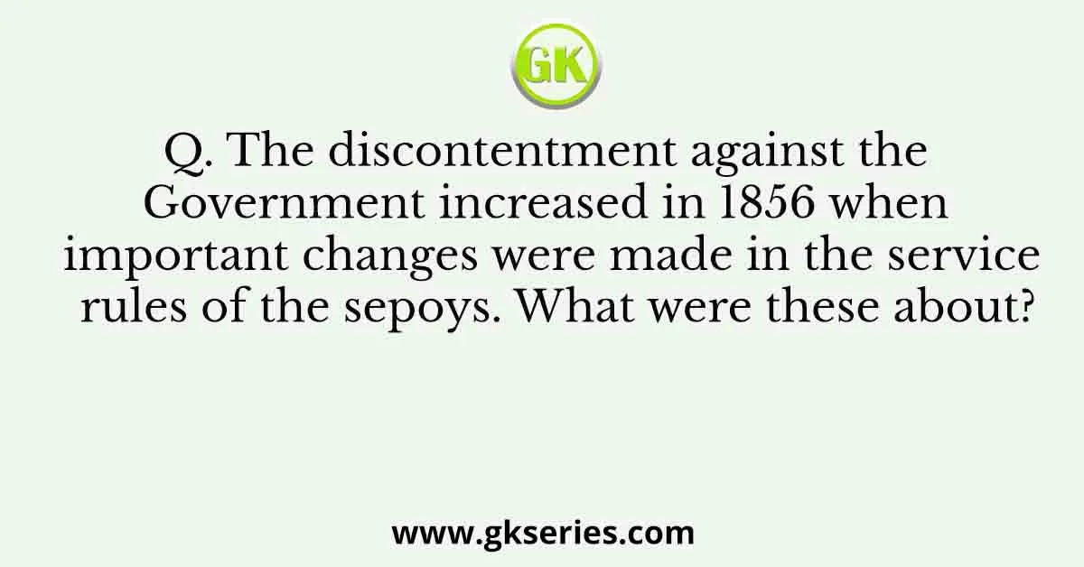 Q. The discontentment against the Government increased in 1856 when important changes were made in the service rules of the sepoys. What were these about?