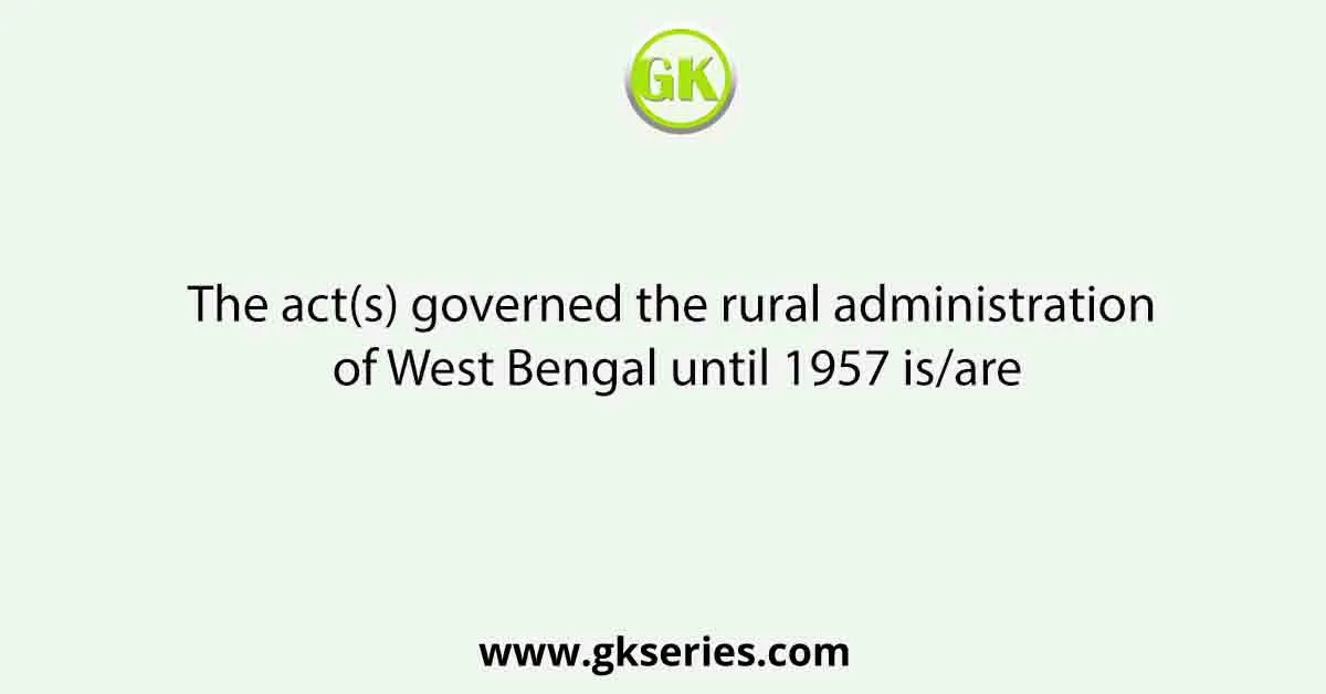 The act(s) governed the rural administration of West Bengal until 1957 is/are