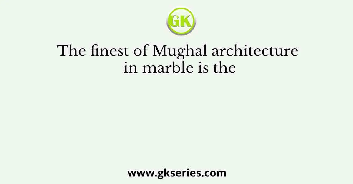 The finest of Mughal architecture in marble is the