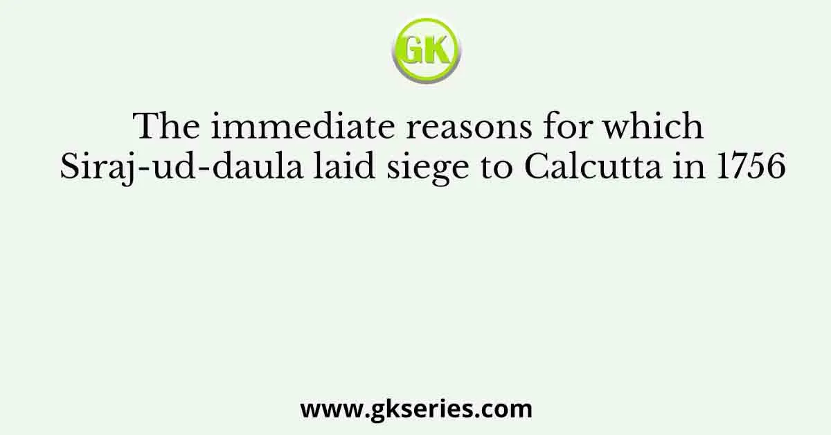 The immediate reasons for which Siraj-ud-daula laid siege to Calcutta in 1756