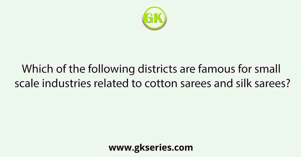 Which of the following districts are famous for small scale industries related to cotton sarees and silk sarees?