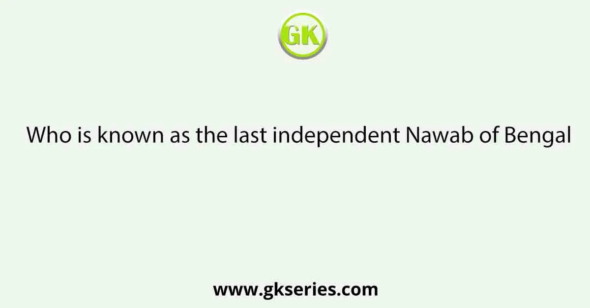 Who is known as the last independent Nawab of Bengal