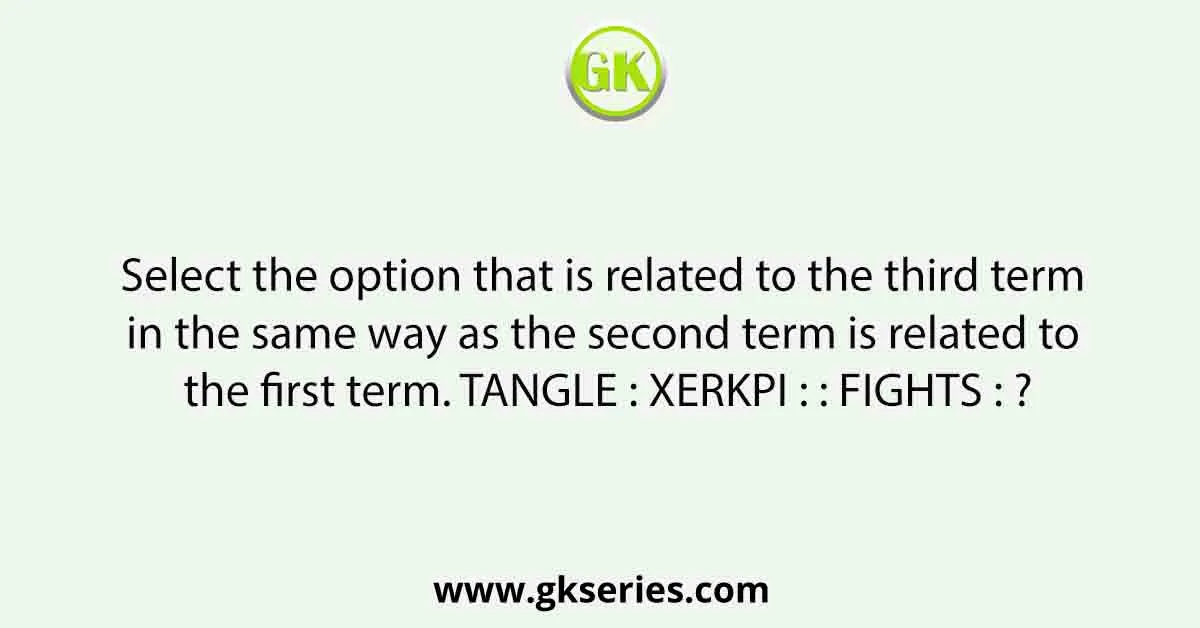 Select the option that is related to the third term in the same way as the second term is related to the first term. TANGLE : XERKPI : : FIGHTS : ?