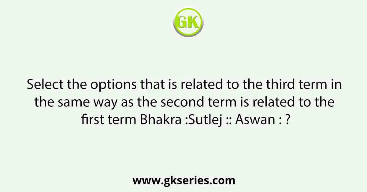 Select the options that is related to the third term in the same way as the second term is related to the first term Bhakra :Sutlej :: Aswan : ?