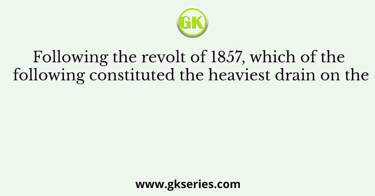Following the revolt of 1857, which of the following constituted the heaviest drain on the