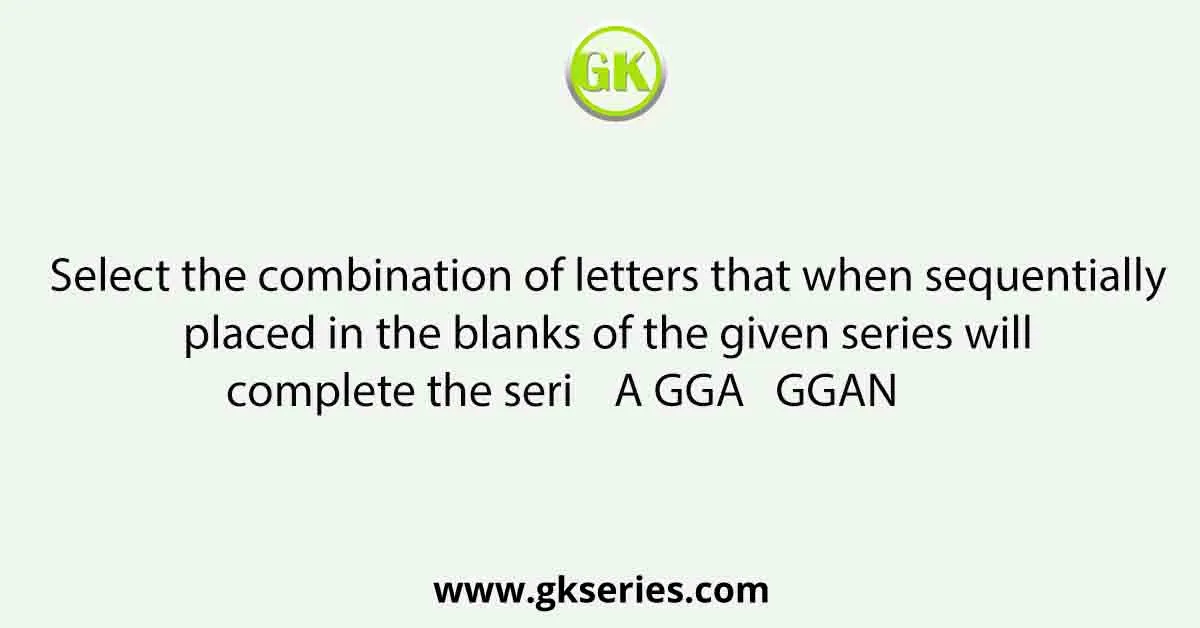 Select the combination of letters that when sequentially placed in the blanks of the given series will complete the seri A GGA GGAN