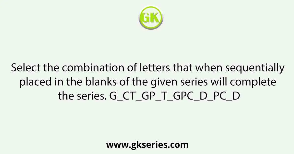Select the combination of letters that when sequentially placed in the blanks of the given series will complete the series. G_CT_GP_T_GPC_D_PC_D