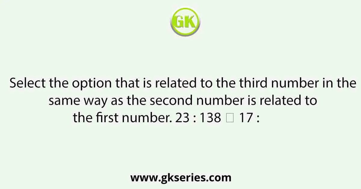 Select the option that is related to the third number in the same way as the second number is related to the first number. 23 : 138 ∷ 17 : 