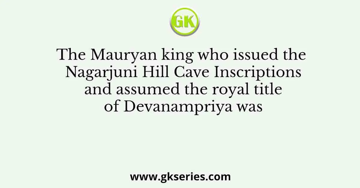 The Mauryan king who issued the Nagarjuni Hill Cave Inscriptions and assumed the royal title of Devanampriya was