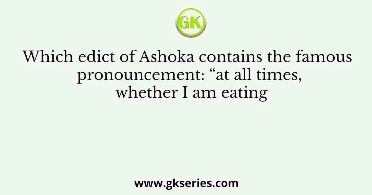 Which edict of Ashoka contains the famous pronouncement: “at all times, whether I am eating