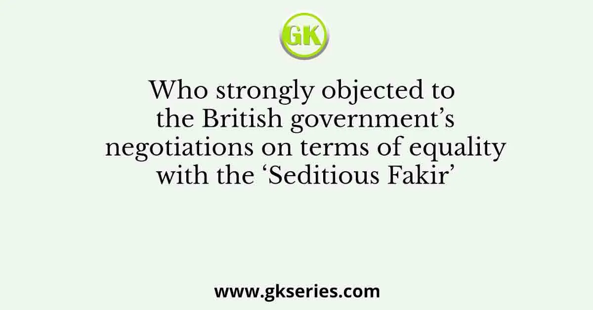 Who strongly objected to the British government’s negotiations on terms of equality with the ‘Seditious Fakir’