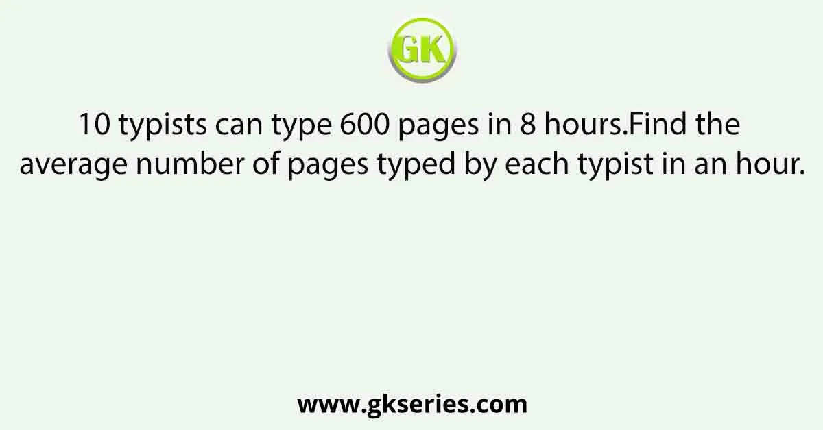 10 typists can type 600 pages in 8 hours.Find the average number of pages typed by each typist in an hour.