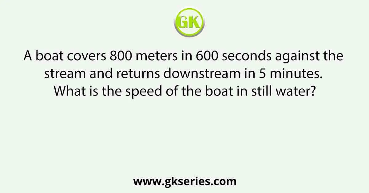 A boat covers 800 meters in 600 seconds against the stream and returns downstream in 5 minutes. What is the speed of the boat in still water?