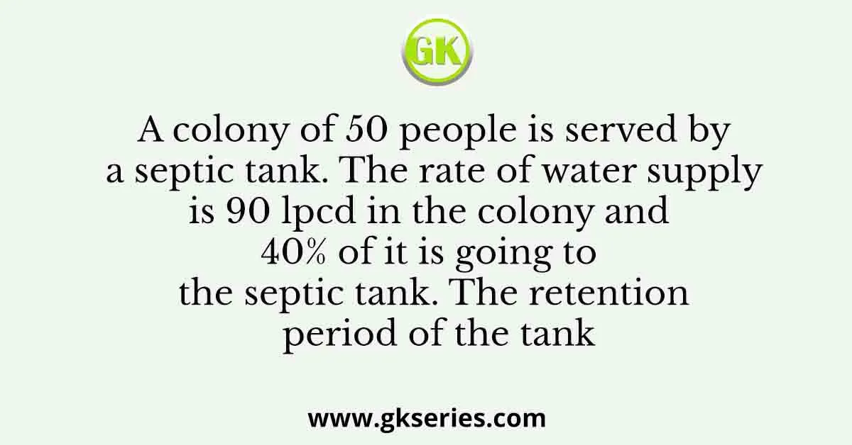 A colony of 50 people is served by a septic tank. The rate of water supply is 90 lpcd in the colony and 40% of it is going to the septic tank. The retention period of the tank