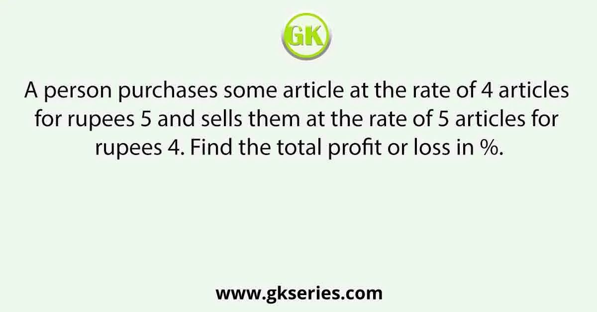 A person purchases some article at the rate of 4 articles for rupees 5 and sells them at the rate of 5 articles for rupees 4. Find the total profit or loss in %.