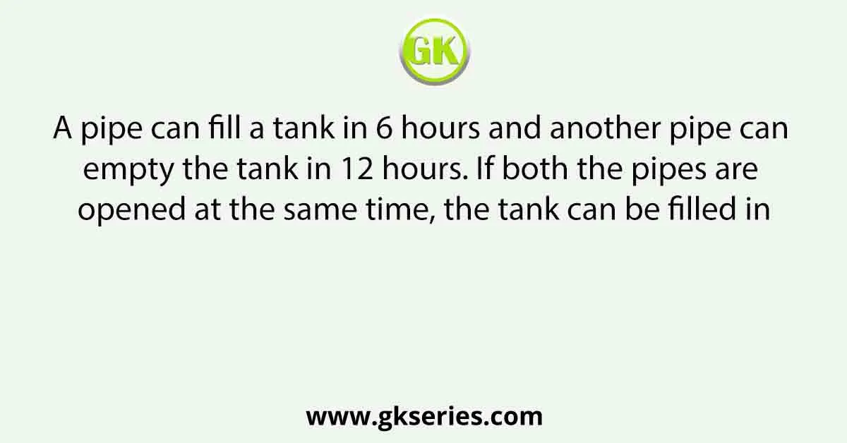 A pipe can fill a tank in 6 hours and another pipe can empty the tank in 12 hours. If both the pipes are opened at the same time, the tank can be filled in