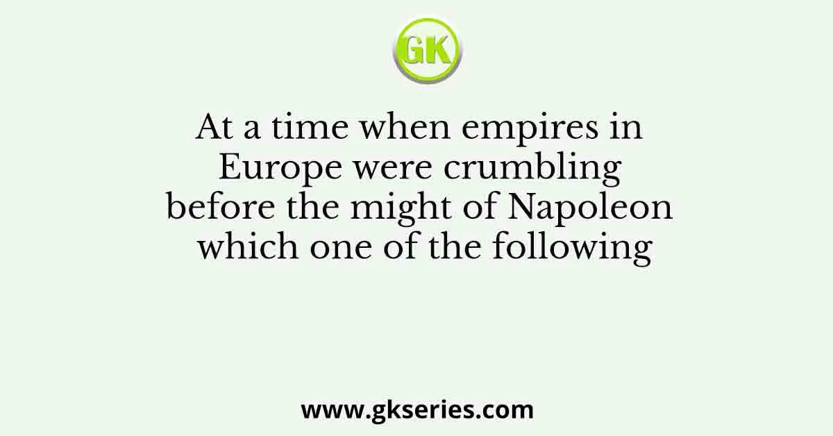 At a time when empires in Europe were crumbling before the might of Napoleon which one of the following