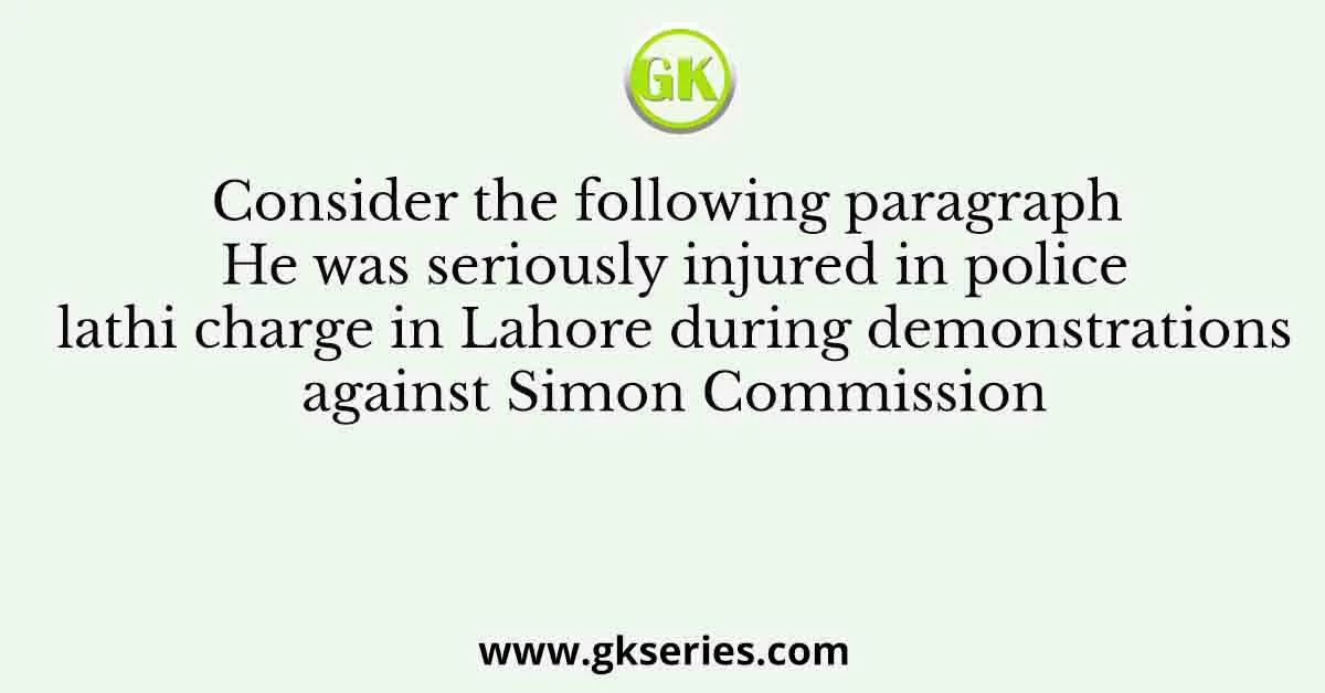Consider the following paragraph He was seriously injured in police lathi charge in Lahore during demonstrations against Simon Commission