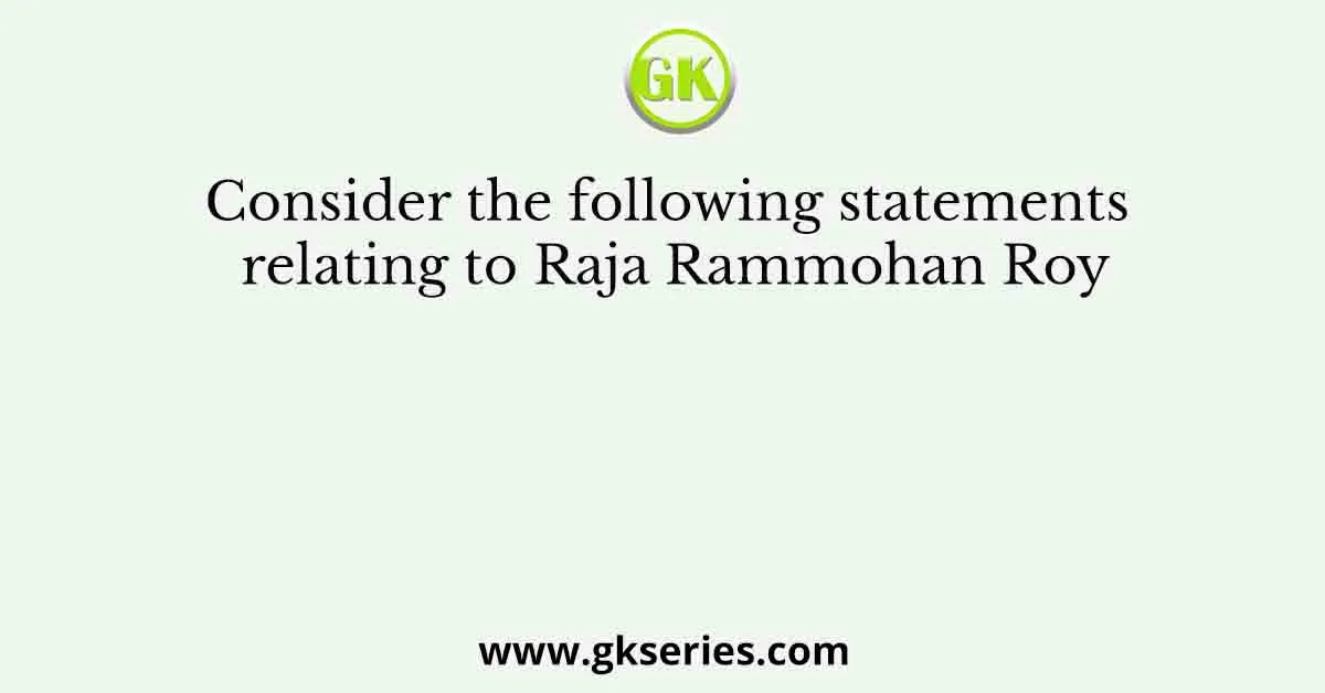 Consider the following statements relating to Raja Rammohan Roy