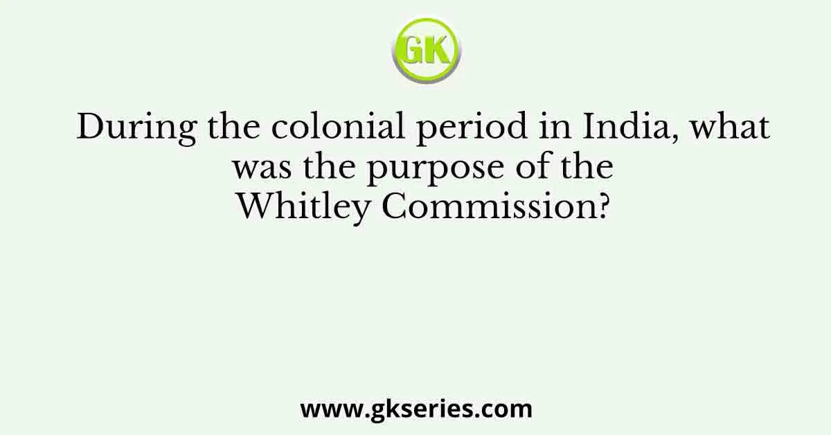 During the colonial period in India, what was the purpose of the Whitley Commission?