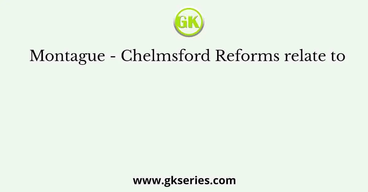 Montague - Chelmsford Reforms relate to