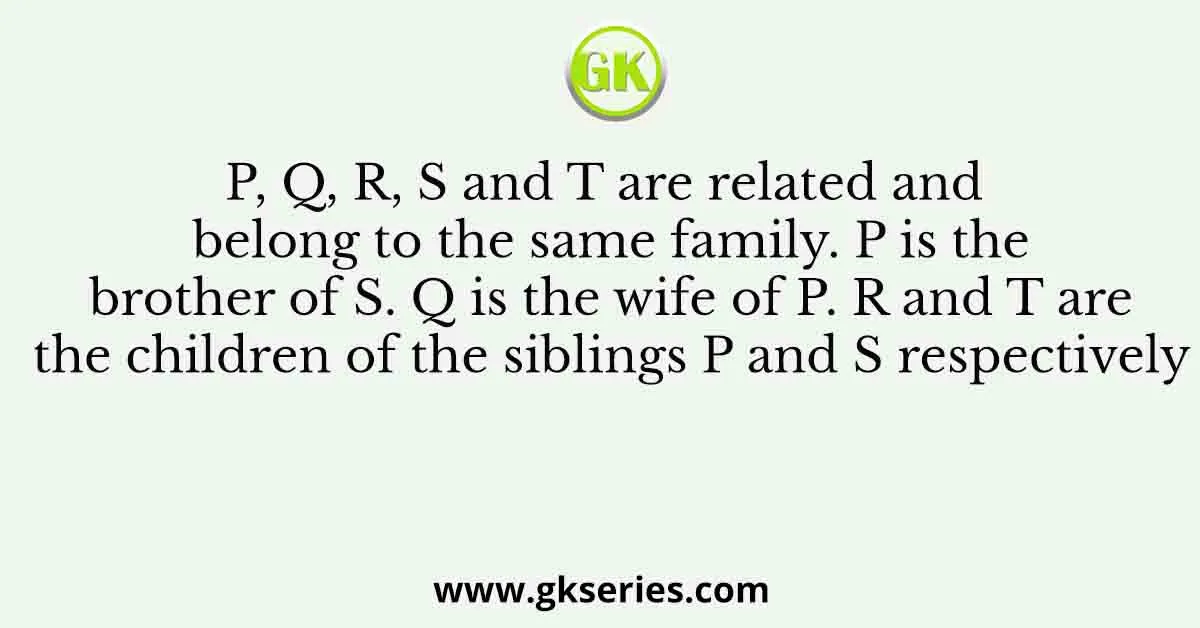 P, Q, R, S and T are related and belong to the same family. P is the brother of S. Q is the wife of P. R and T are the children of the siblings P and S respectively