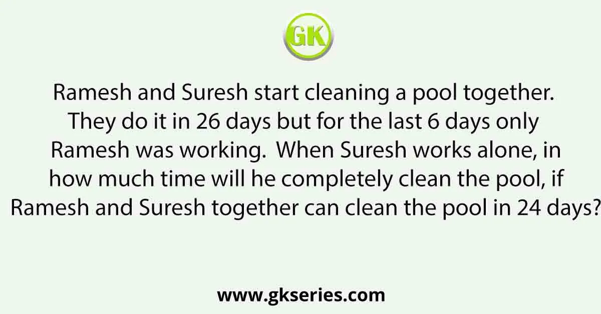 Ramesh and Suresh start cleaning a pool together. They do it in 26 days but for the last 6 days only Ramesh was working. When Suresh works alone, in how much time will he completely clean the pool, if Ramesh and Suresh together can clean the pool in 24 days?