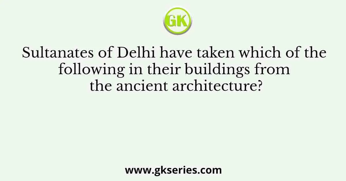 Sultanates of Delhi have taken which of the following in their buildings from the ancient architecture?