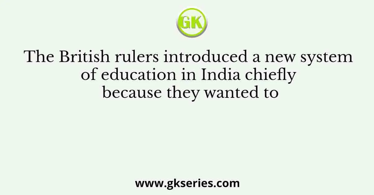 The British rulers introduced a new system of education in India chiefly because they wanted to