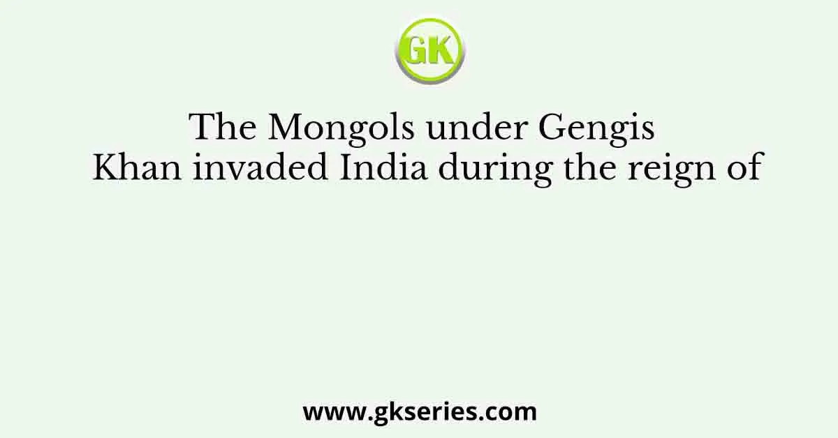 The Mongols under Gengis Khan invaded India during the reign of