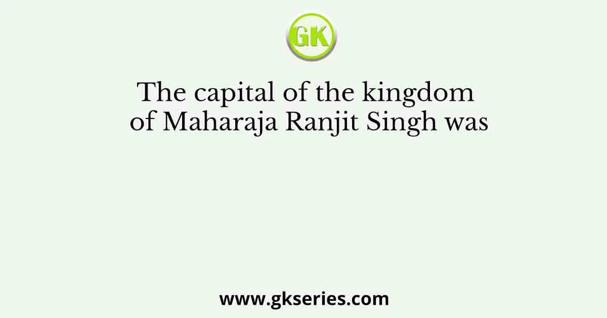 The capital of the kingdom of Maharaja Ranjit Singh was