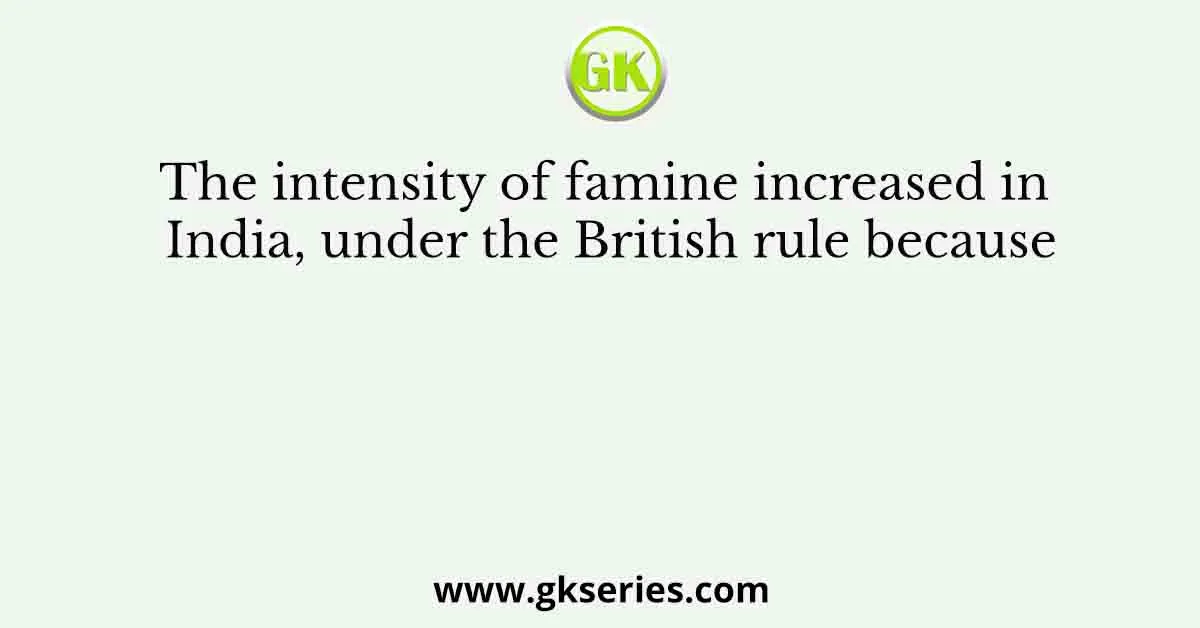 The intensity of famine increased in India, under the British rule because