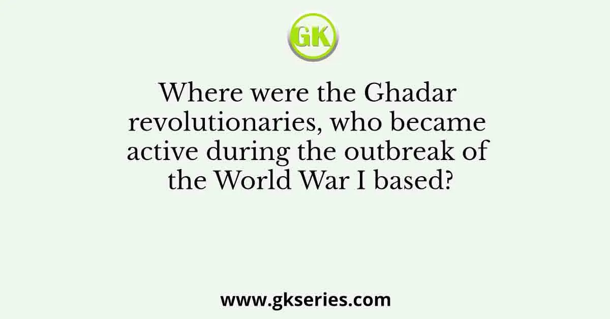 Where were the Ghadar revolutionaries, who became active during the outbreak of the World War I based?