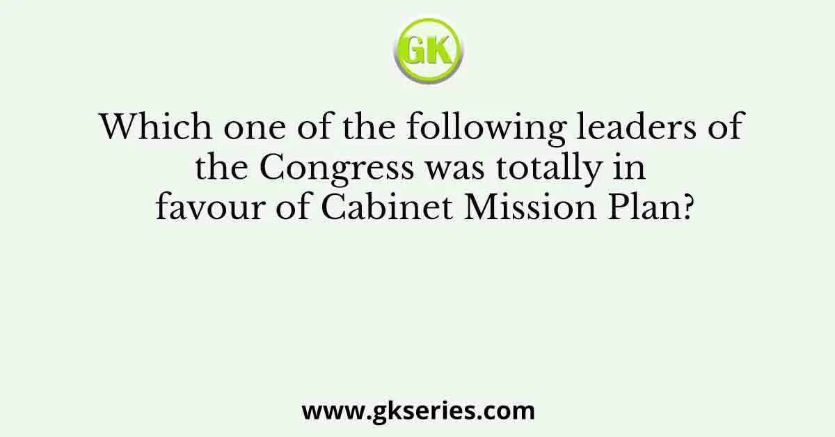 Which one of the following leaders of the Congress was totally in favour of Cabinet Mission Plan?