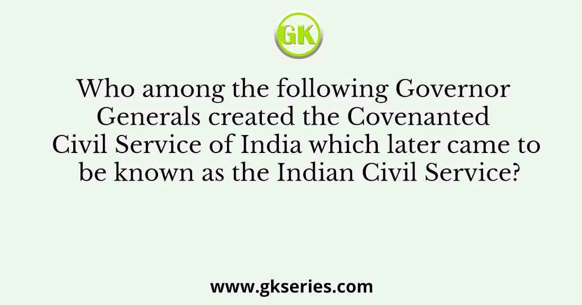 Who among the following Governor Generals created the Covenanted Civil Service of India which later came to be known as the Indian Civil Service?