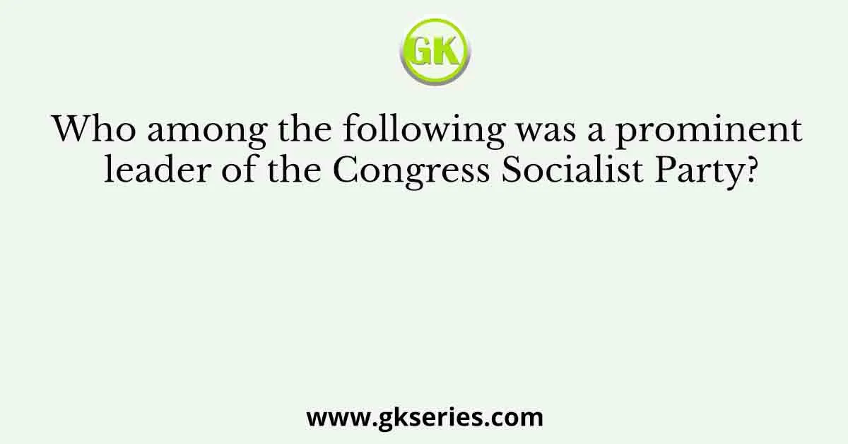 Who among the following was a prominent leader of the Congress Socialist Party?