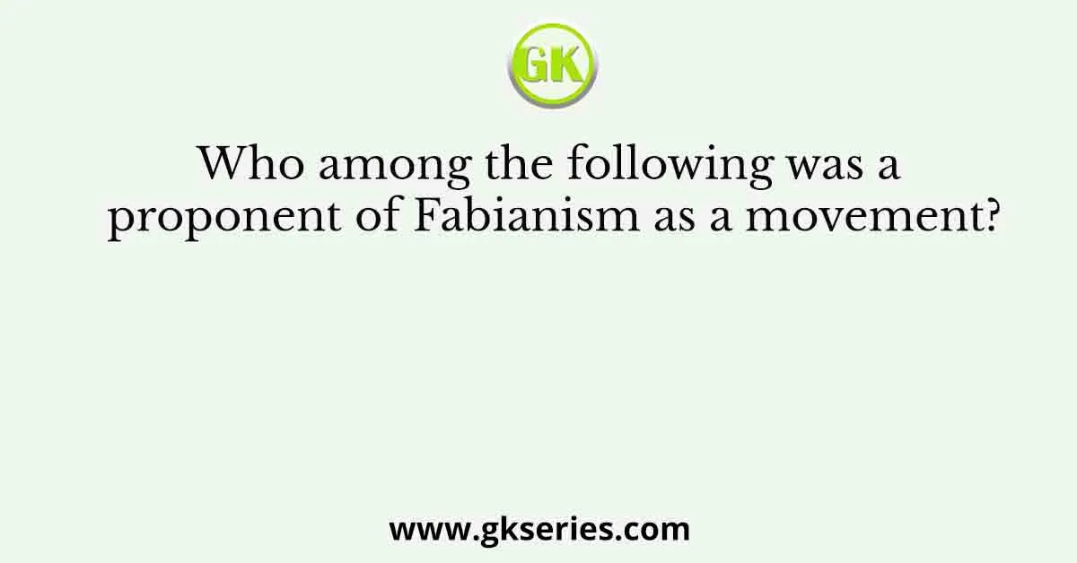 Who among the following was a proponent of Fabianism as a movement?