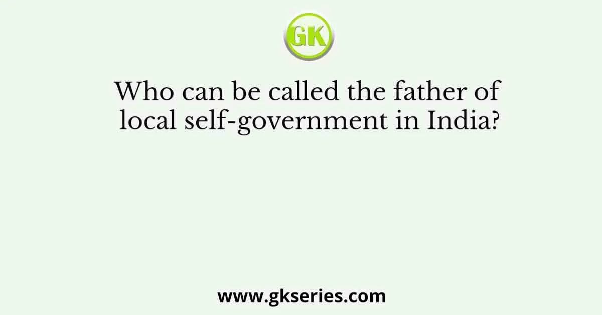 Who can be called the father of local self-government in India?