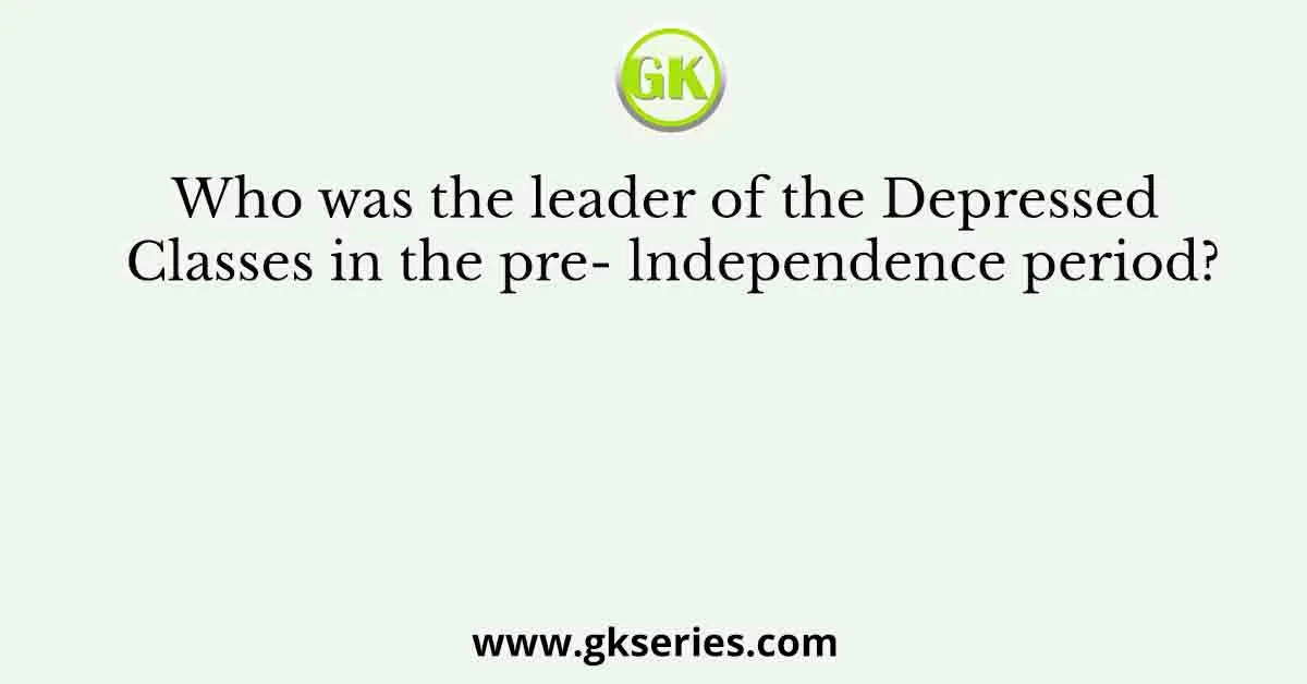 Who was the leader of the Depressed Classes in the pre- lndependence period?
