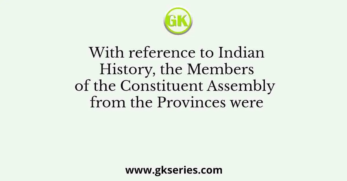 With reference to Indian History, the Members of the Constituent Assembly from the Provinces were