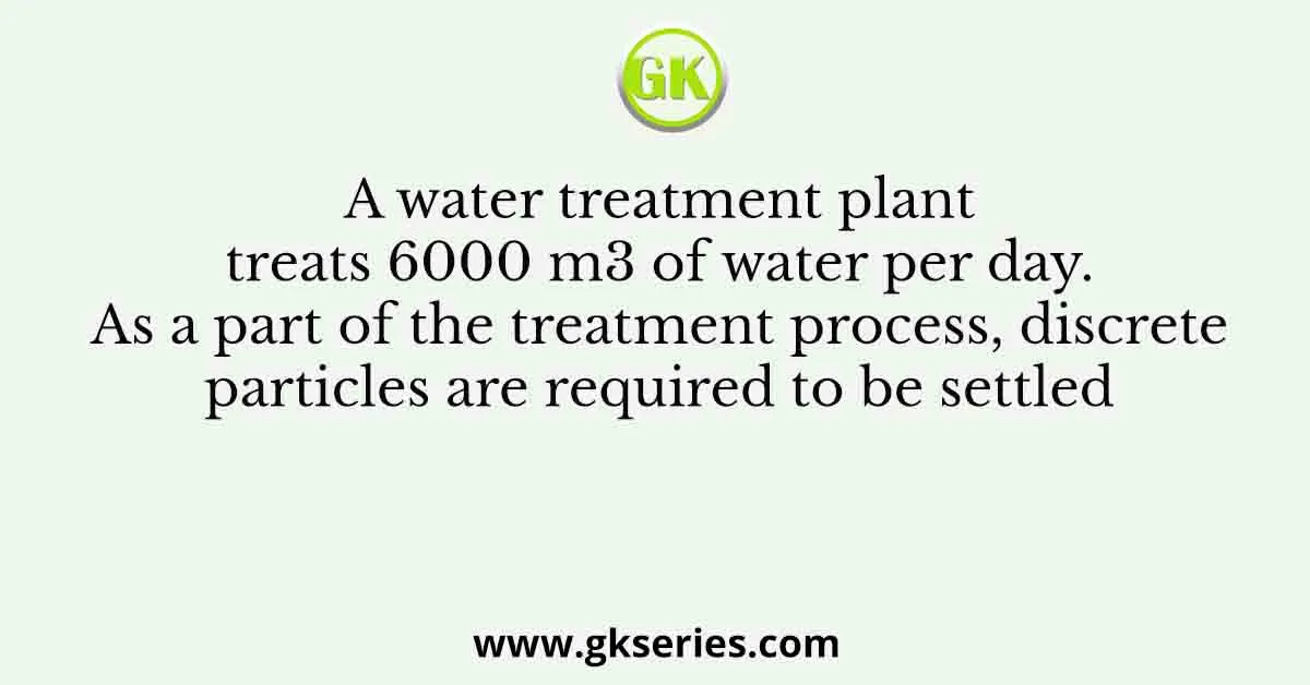 A water treatment plant treats 6000 m3 of water per day. As a part of the treatment process, discrete particles are required to be settled