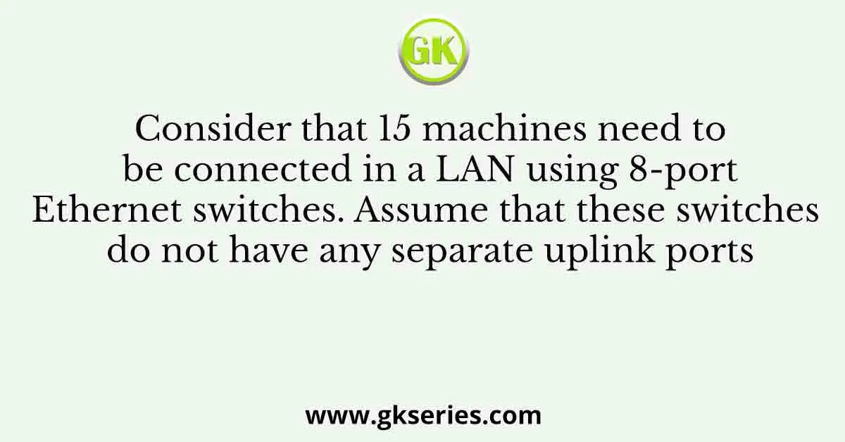 Consider that 15 machines need to be connected in a LAN using 8-port Ethernet switches. Assume that these switches do not have any separate uplink ports