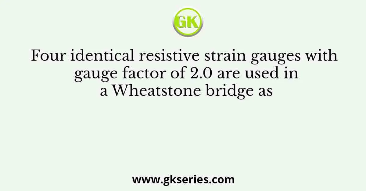 Four identical resistive strain gauges with gauge factor of 2.0 are used in a Wheatstone bridge as
