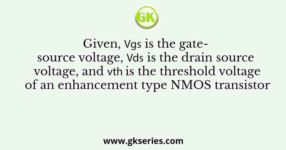 Given, 𝑉𝑔𝑠 is the gate-source voltage, 𝑉𝑑𝑠 is the drain source voltage, and 𝑉𝑡ℎ is the threshold voltage of an enhancement type NMOS transistor